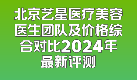 北京艺星医疗美容医生团队及价格综合对比2024年最新评测