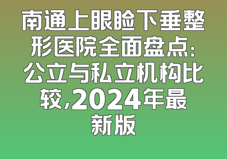 南通上眼睑下垂整形医院全面盘点：公立与私立机构比较，2024年最新版