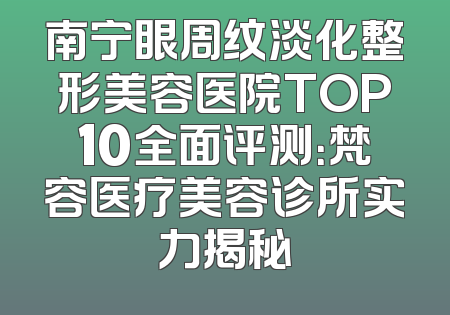 南宁眼周纹淡化整形美容医院TOP10全面评测：梵容医疗美容诊所实力揭秘