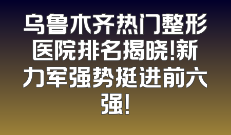 乌鲁木齐热门整形医院排名揭晓！新力军强势挺进前六强！