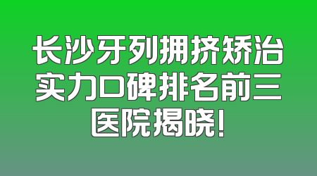 长沙牙列拥挤矫治实力口碑排名前三医院揭晓!