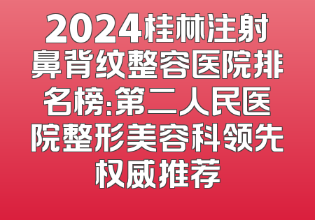 2024桂林注射鼻背纹整容医院排名榜：第二人民医院整形美容科领先权威推荐
