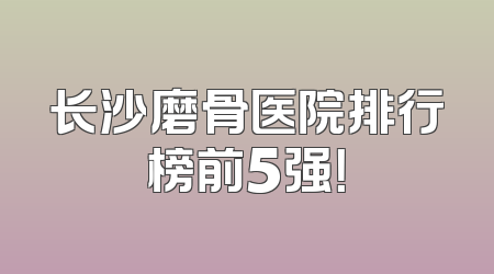 长沙磨骨医院排行榜前5强！