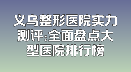 义乌整形医院实力测评：全面盘点大型医院排行榜
