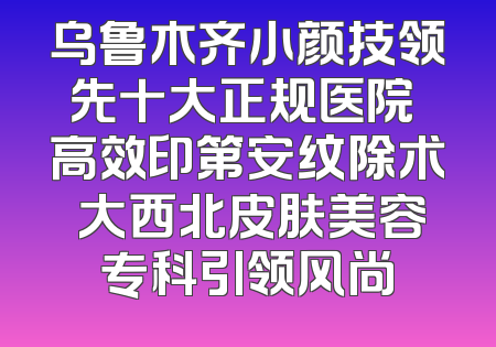乌鲁木齐小颜技领先十大正规医院 高效印第安纹除术 大西北皮肤美容专科引领风尚