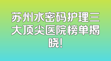 苏州水密码护理三大顶尖医院榜单揭晓！