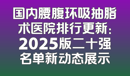 国内腰腹环吸抽脂术医院排行更新：2025版二十强名单新动态展示