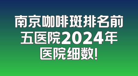 南京咖啡斑排名前五医院2024年医院细数!