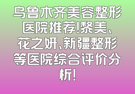 乌鲁木齐美容整形医院推荐！黎美、花之妍、新疆整形等医院综合评价分析！