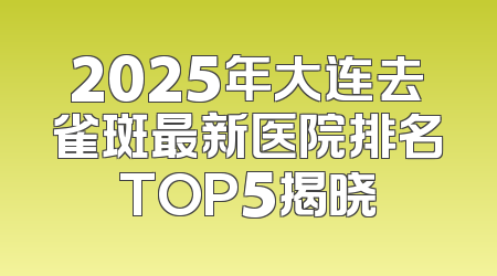 2025年大连去雀斑最新医院排名TOP5揭晓