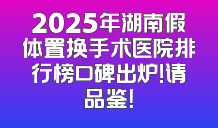 2025年湖南假体置换手术医院排行榜口碑出炉！请品鉴！