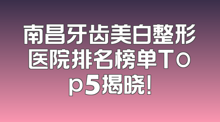 南昌牙齿美白整形医院排名榜单Top5揭晓！