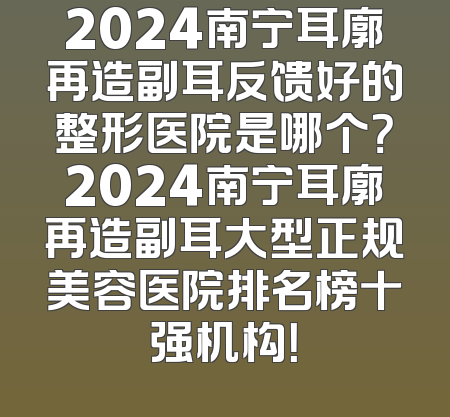 2024南宁耳廓再造副耳反馈好的整形医院是哪个？2024南宁耳廓再造副耳大型正规美容医院排名榜十强机构！