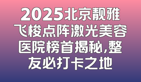 2025北京靓雅飞梭点阵激光美容医院榜首揭秘，整友必打卡之地