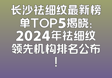 长沙祛细纹最新榜单TOP5揭晓：2024年祛细纹领先机构排名公布！