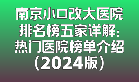 南京小口改大医院排名榜五家详解：热门医院榜单介绍（2024版）