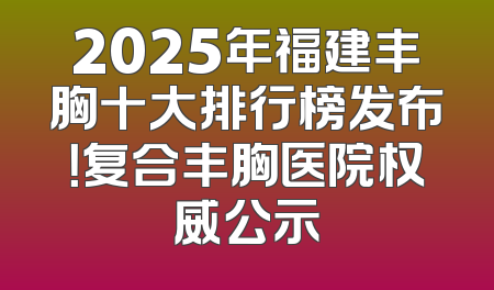 2025年福建丰胸十大排行榜发布！复合丰胸医院权威公示