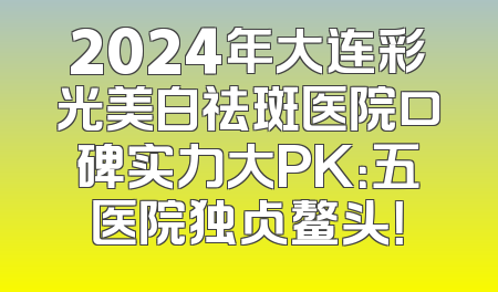2024年大连彩光美白祛斑医院口碑实力大PK：五医院独占鳌头！