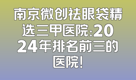 南京微创祛眼袋精选三甲医院：2024年排名前三的医院！
