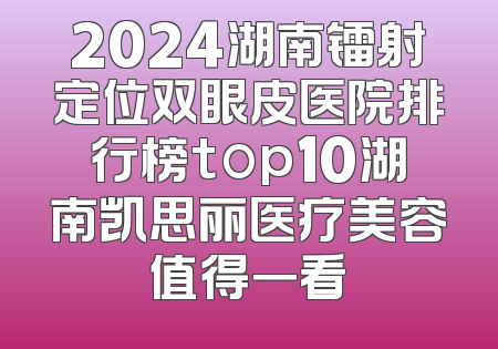 2024湖南镭射定位双眼皮医院排行榜top10湖南凯思丽医疗美容值得一看