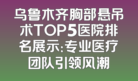 乌鲁木齐胸部悬吊术TOP5医院排名展示：专业医疗团队引领风潮