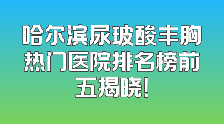 哈尔滨尿玻酸丰胸热门医院排名榜前五揭晓！