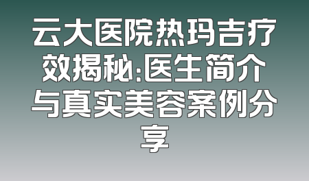 云大医院热玛吉疗效揭秘：医生简介与真实美容案例分享