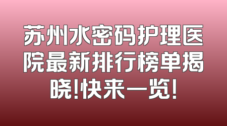 苏州水密码护理医院最新排行榜单揭晓！快来一览！