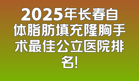 2025年长春自体脂肪填充隆胸手术最佳公立医院排名！