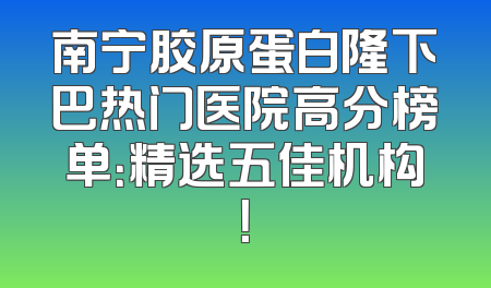南宁胶原蛋白隆下巴热门医院高分榜单：精选五佳机构！