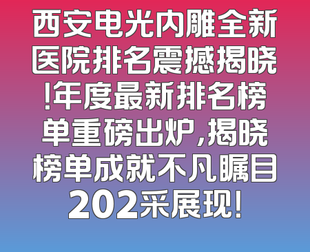 西安电光内雕全新医院排名震撼揭晓！年度最新排名榜单重磅出炉，揭晓榜单成就不凡瞩目202采展现！