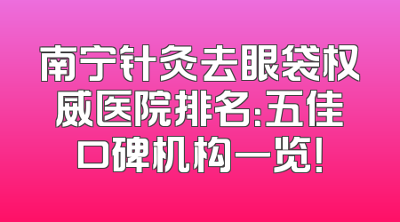 南宁针灸去眼袋权威医院排名：五佳口碑机构一览！
