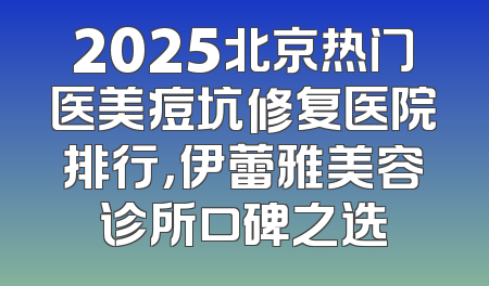 2025北京热门医美痘坑修复医院排行，伊蕾雅美容诊所口碑之选
