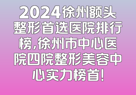 2024徐州额头整形首选医院排行榜，徐州市中心医院四院整形美容中心实力榜首！