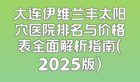 大连伊维兰丰太阳穴医院排名与价格表全面解析指南（2025版）