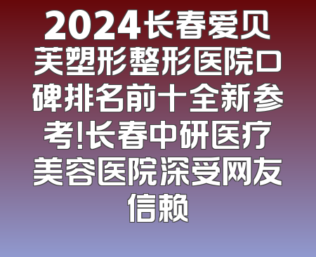 2024长春爱贝芙塑形整形医院口碑排名前十全新参考！长春中研医疗美容医院深受网友信赖