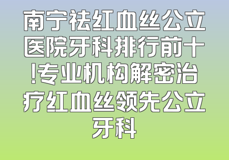 南宁祛红血丝公立医院牙科排行前十！专业机构解密治疗红血丝领先公立牙科