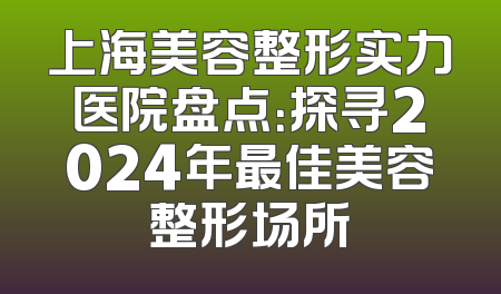 上海美容整形实力医院盘点：探寻2024年最佳美容整形场所