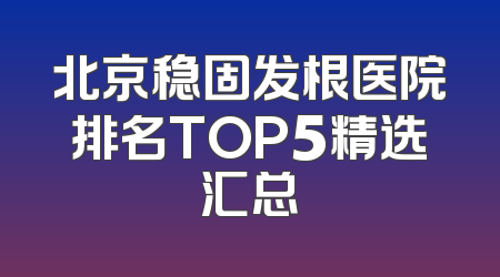 北京稳固发根医院排名TOP5精选汇总