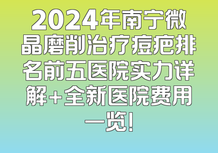 2024年南宁微晶磨削治疗痘疤排名前五医院实力详解+全新医院费用一览!