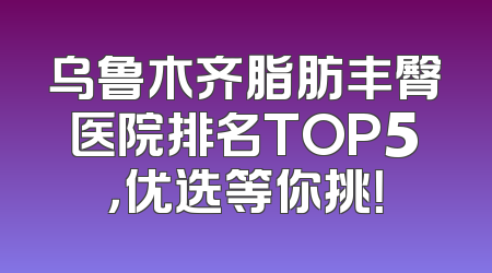 乌鲁木齐脂肪丰臀医院排名TOP5，优选等你挑！