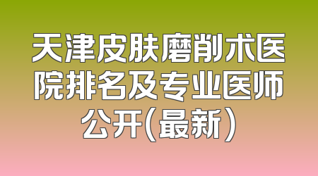 天津皮肤磨削术医院排名及专业医师公开（最新）