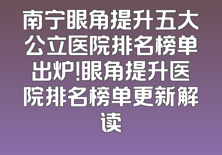 南宁眼角提升五大公立医院排名榜单出炉！眼角提升医院排名榜单更新解读