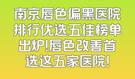 南京唇色偏黑医院排行优选五佳榜单出炉！唇色改善首选这五家医院！
