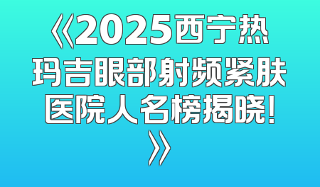 《2025西宁热玛吉眼部射频紧肤医院人名榜揭晓！》