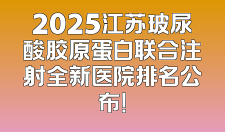 2025江苏玻尿酸胶原蛋白联合注射全新医院排名公布！