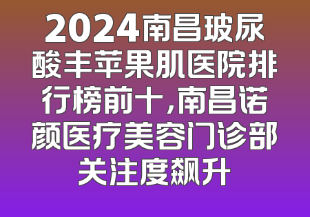 2024南昌玻尿酸丰苹果肌医院排行榜前十，南昌诺颜医疗美容门诊部关注度飙升