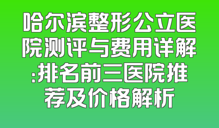 哈尔滨整形公立医院测评与费用详解：排名前三医院推荐及价格解析