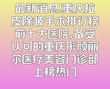 最新消息！重庆拉皮除皱手术排行榜前十大医院，备受认可的重庆彤颜丽尔医疗美容门诊部上榜热门