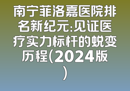 南宁菲洛嘉医院排名新纪元：见证医疗实力标杆的蜕变历程（2024版）